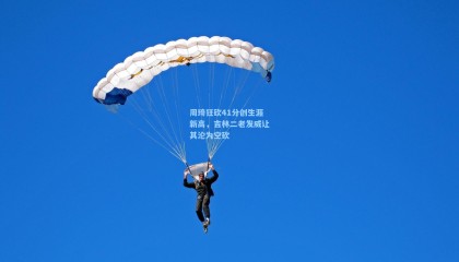 周琦狂砍41分创生涯新高，吉林二老发威让其沦为空砍