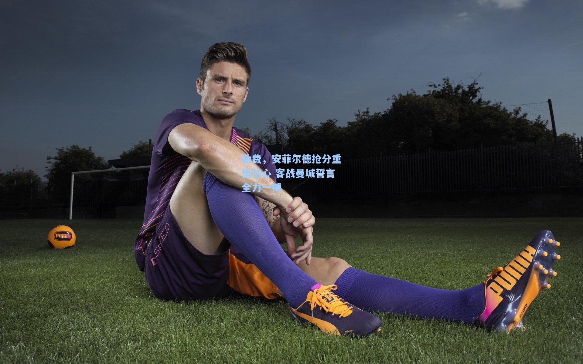 勒费，安菲尔德抢分重塑信心 客战曼城誓言全力一搏