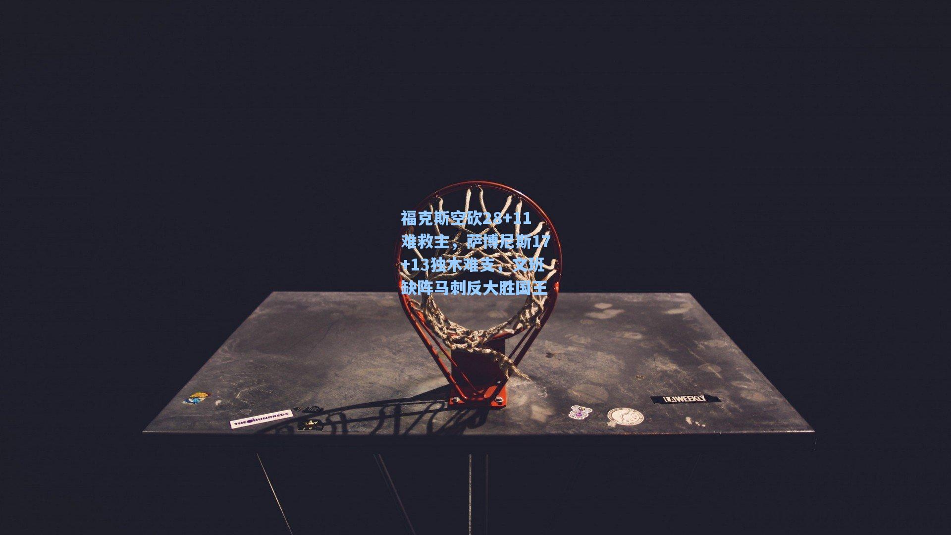 福克斯空砍28+11难救主，萨博尼斯17+13独木难支，文班缺阵马刺反大胜国王